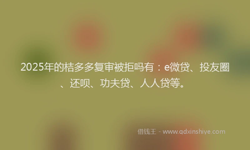 2025年的桔多多复审被拒吗有：e微贷、投友圈、还呗、功夫贷、人人贷等。