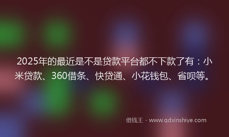 2025年的最近是不是贷款平台都不下款了有：小米贷款、360借条、快贷通、小花钱包、省呗等。