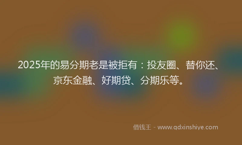 2025年的易分期老是被拒有：投友圈、替你还、京东金融、好期贷、分期乐等。