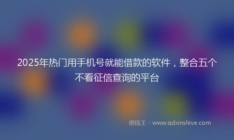 2025年热门用手机号就能借款的软件，整合五个不看征信查询的平台
