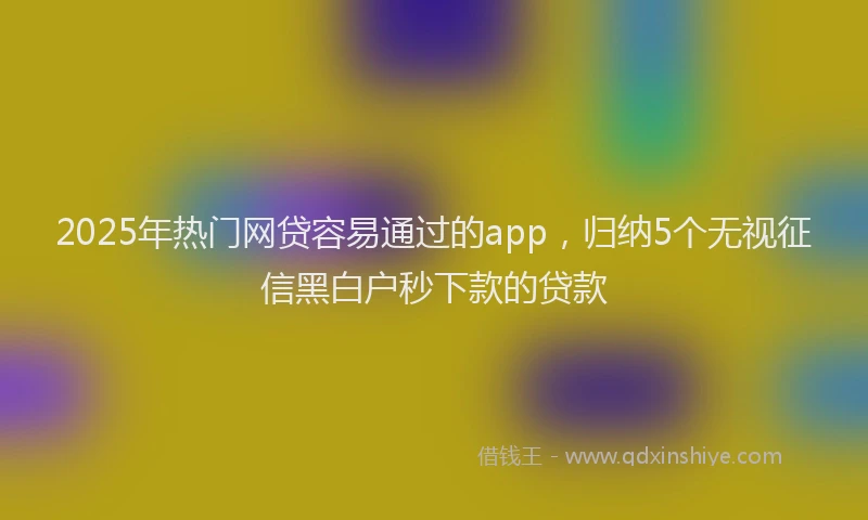2025年热门网贷容易通过的app，归纳5个无视征信黑白户秒下款的贷款