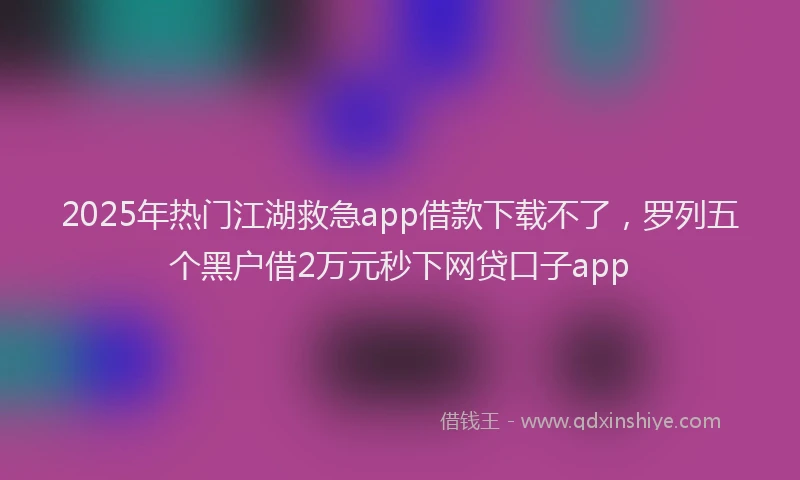2025年热门江湖救急app借款下载不了，罗列五个黑户借2万元秒下网贷口子app