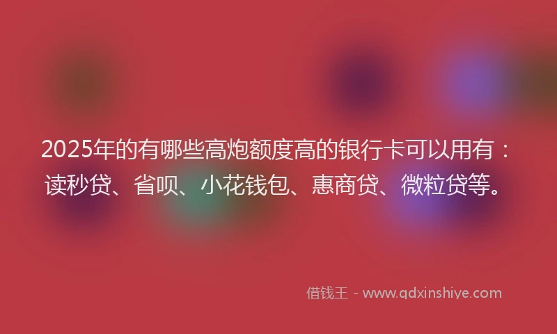 2025年的有哪些高炮额度高的银行卡可以用有：读秒贷、省呗、小花钱包、惠商贷、微粒贷等。