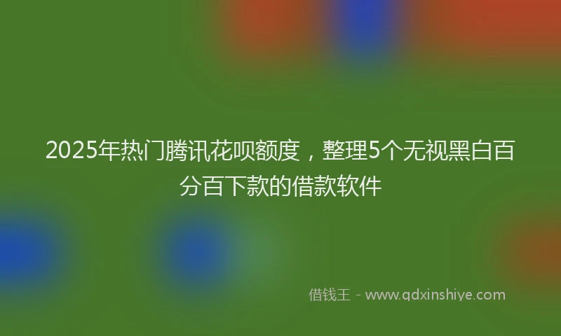 2025年热门腾讯花呗额度，整理5个无视黑白百分百下款的借款软件