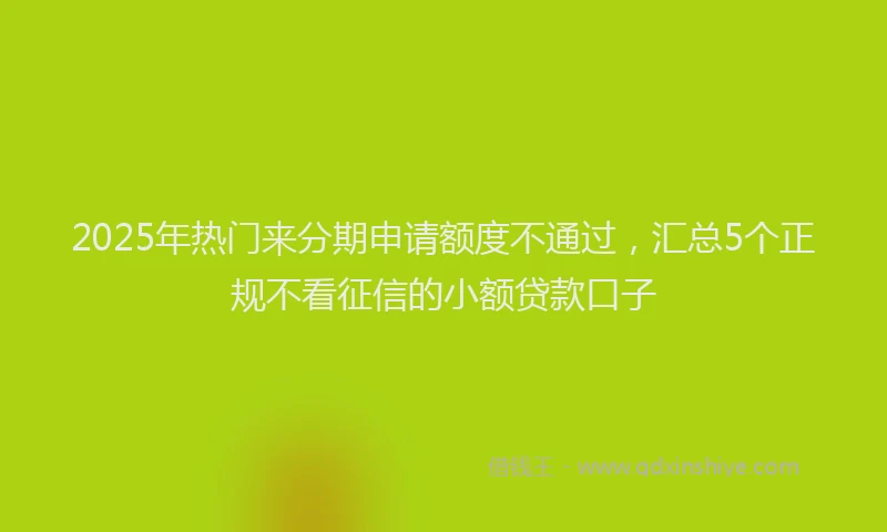 2025年热门来分期申请额度不通过，汇总5个正规不看征信的小额贷款口子