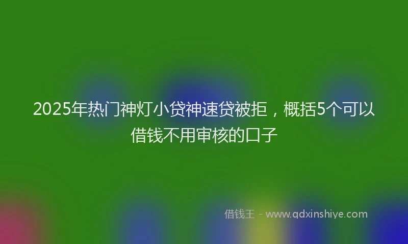 2025年热门神灯小贷神速贷被拒，概括5个可以借钱不用审核的口子