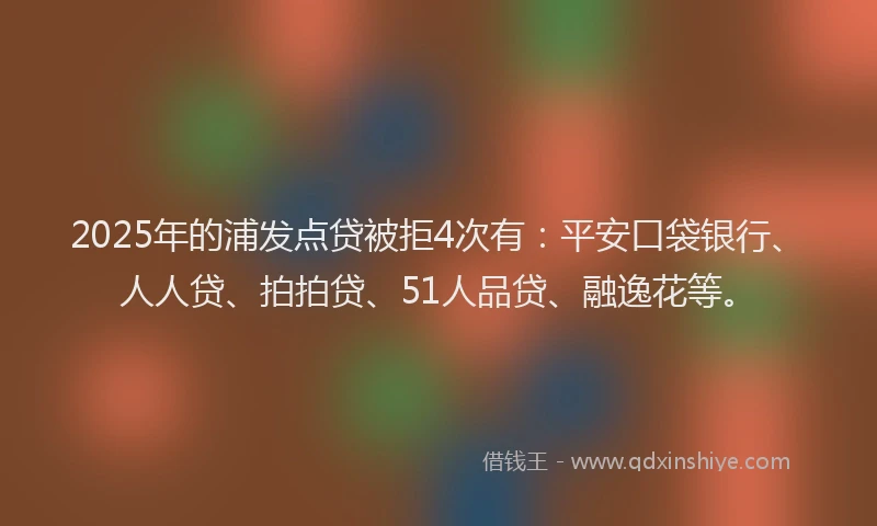 2025年的浦发点贷被拒4次有：平安口袋银行、人人贷、拍拍贷、51人品贷、融逸花等。