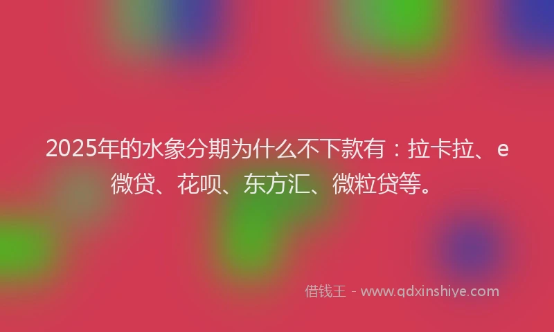 2025年的水象分期为什么不下款有：拉卡拉、e微贷、花呗、东方汇、微粒贷等。