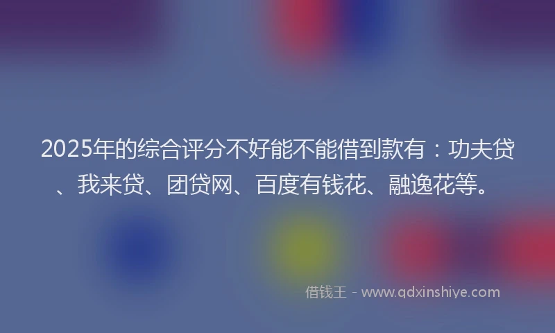 2025年的综合评分不好能不能借到款有：功夫贷、我来贷、团贷网、百度有钱花、融逸花等。