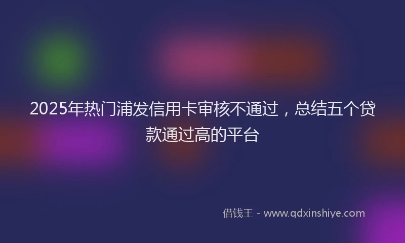 2025年热门浦发信用卡审核不通过，总结五个贷款通过高的平台