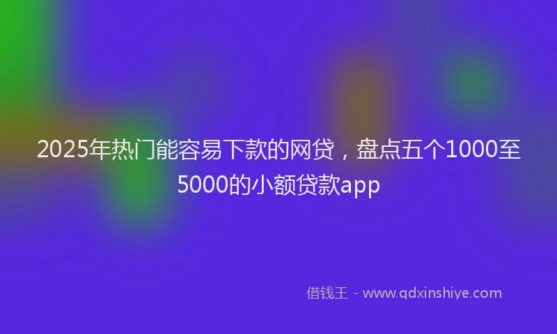 2025年热门能容易下款的网贷，盘点五个1000至5000的小额贷款app
