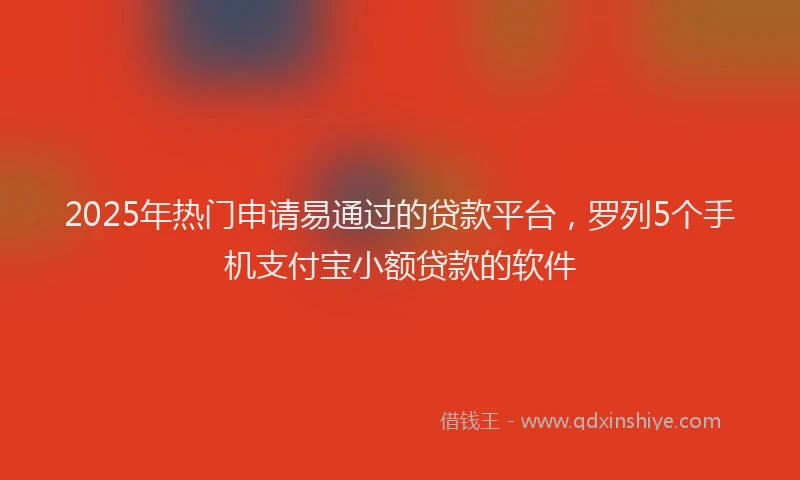 2025年热门申请易通过的贷款平台，罗列5个手机支付宝小额贷款的软件