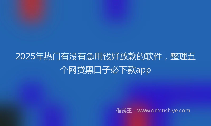 2025年热门有没有急用钱好放款的软件，整理五个网贷黑口子必下款app