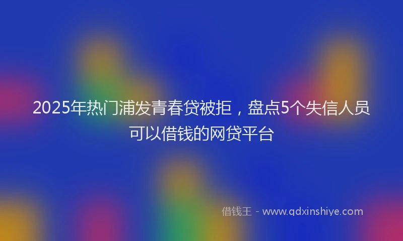 2025年热门浦发青春贷被拒，盘点5个失信人员可以借钱的网贷平台