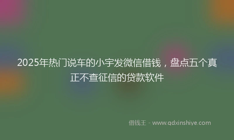 2025年热门说车的小宇发微信借钱，盘点五个真正不查征信的贷款软件
