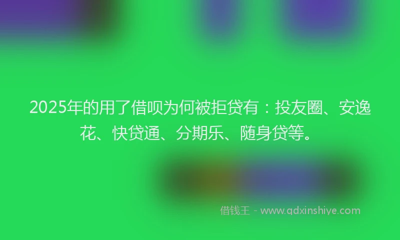 2025年的用了借呗为何被拒贷有：投友圈、安逸花、快贷通、分期乐、随身贷等。