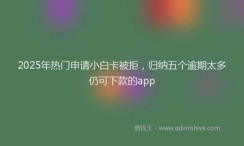 2025年热门申请小白卡被拒，归纳五个逾期太多仍可下款的app