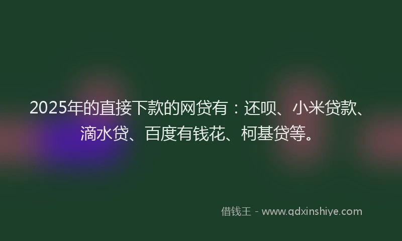 2025年的直接下款的网贷有：还呗、小米贷款、滴水贷、百度有钱花、柯基贷等。