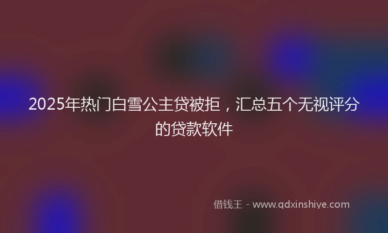 2025年热门白雪公主贷被拒，汇总五个无视评分的贷款软件