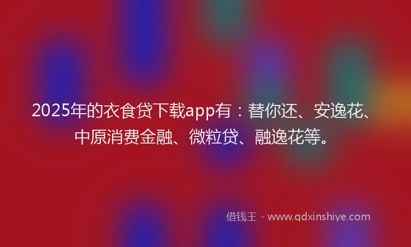 2025年的衣食贷下载app有：替你还、安逸花、中原消费金融、微粒贷、融逸花等。