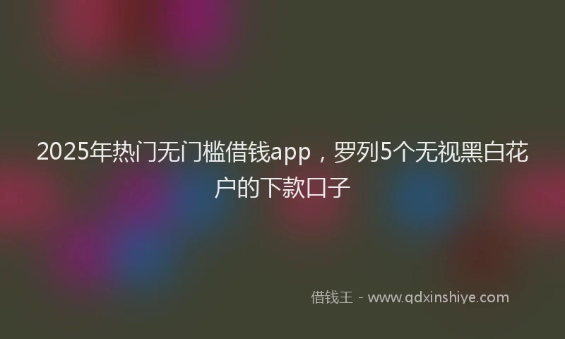 2025年热门无门槛借钱app，罗列5个无视黑白花户的下款口子