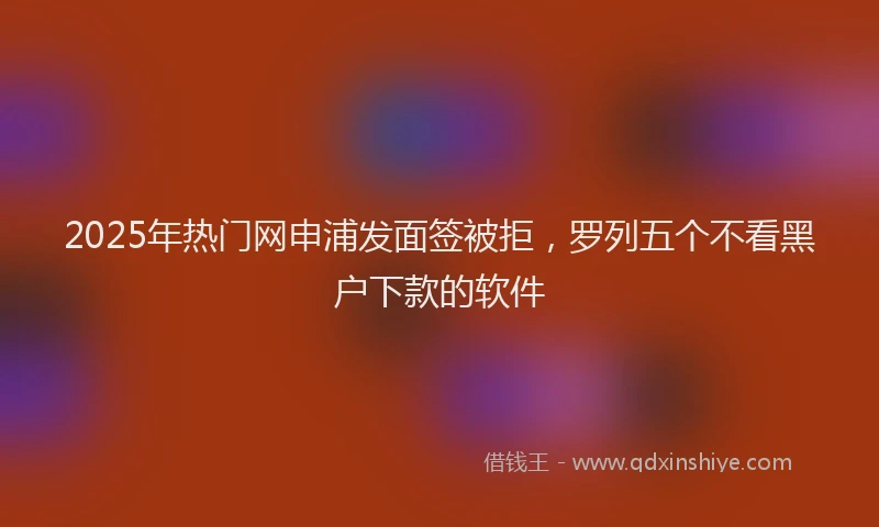 2025年热门网申浦发面签被拒，罗列五个不看黑户下款的软件