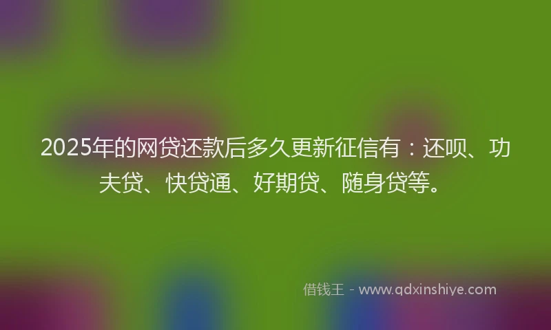 2025年的网贷还款后多久更新征信有：还呗、功夫贷、快贷通、好期贷、随身贷等。