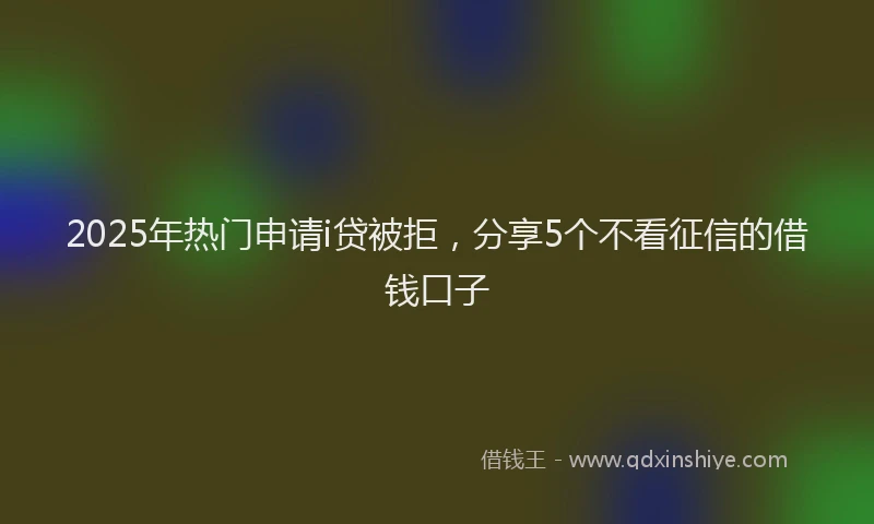 2025年热门申请i贷被拒，分享5个不看征信的借钱口子