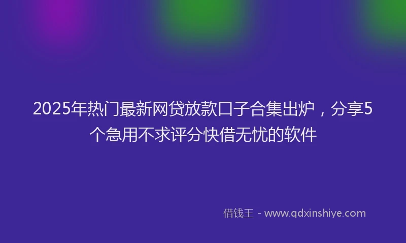 2025年热门最新网贷放款口子合集出炉，分享5个急用不求评分快借无忧的软件