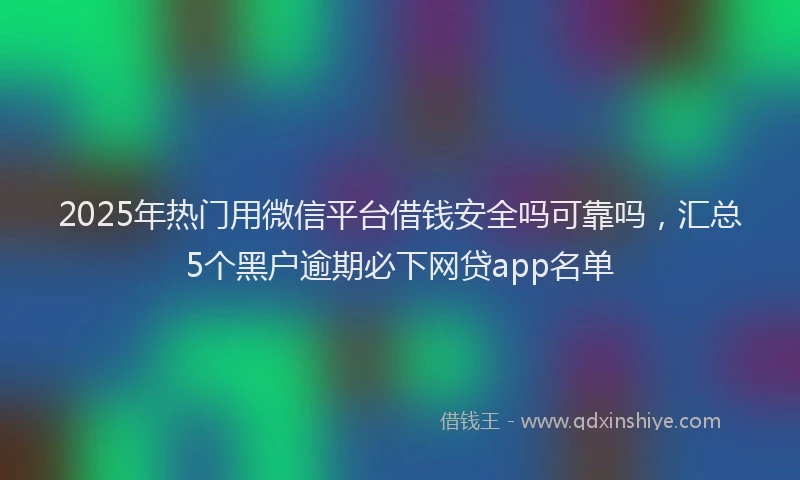 2025年热门用微信平台借钱安全吗可靠吗，汇总5个黑户逾期必下网贷app名单