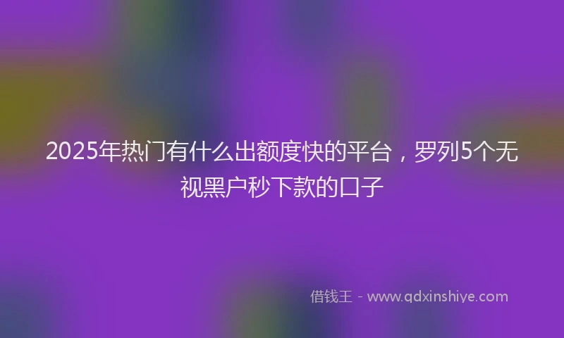 2025年热门有什么出额度快的平台，罗列5个无视黑户秒下款的口子