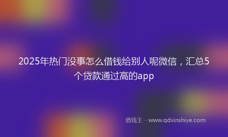 2025年热门没事怎么借钱给别人呢微信，汇总5个贷款通过高的app