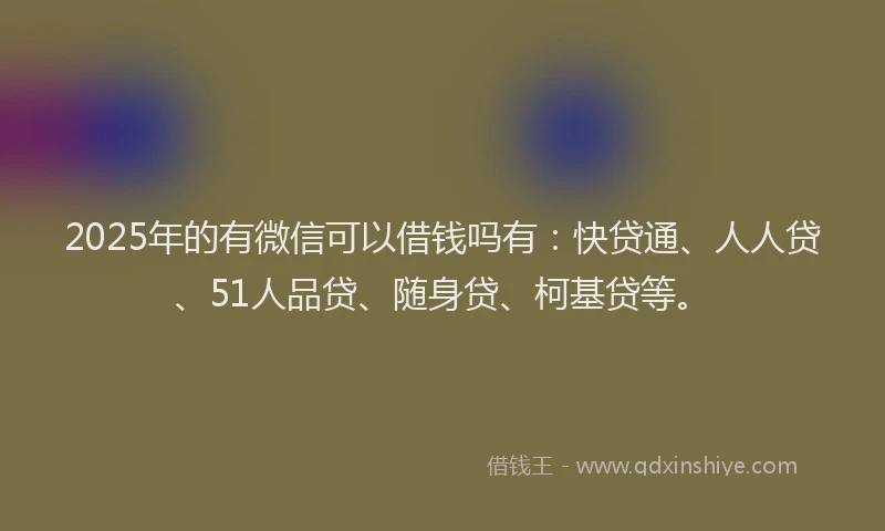 2025年的有微信可以借钱吗有：快贷通、人人贷、51人品贷、随身贷、柯基贷等。