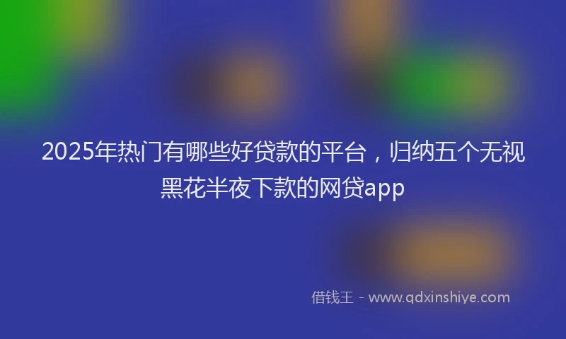 2025年热门有哪些好贷款的平台，归纳五个无视黑花半夜下款的网贷app