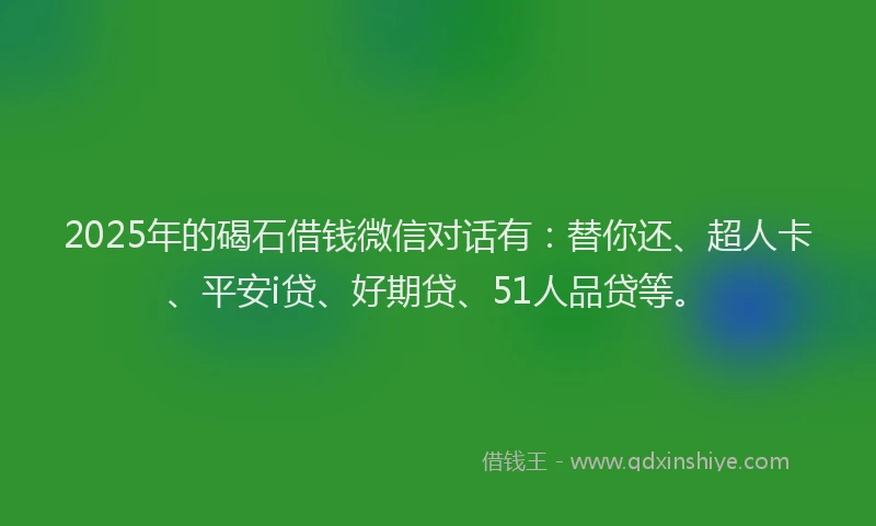 2025年的碣石借钱微信对话有：替你还、超人卡、平安i贷、好期贷、51人品贷等。