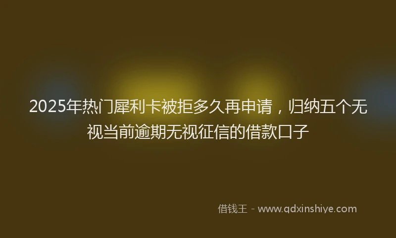 2025年热门犀利卡被拒多久再申请，归纳五个无视当前逾期无视征信的借款口子