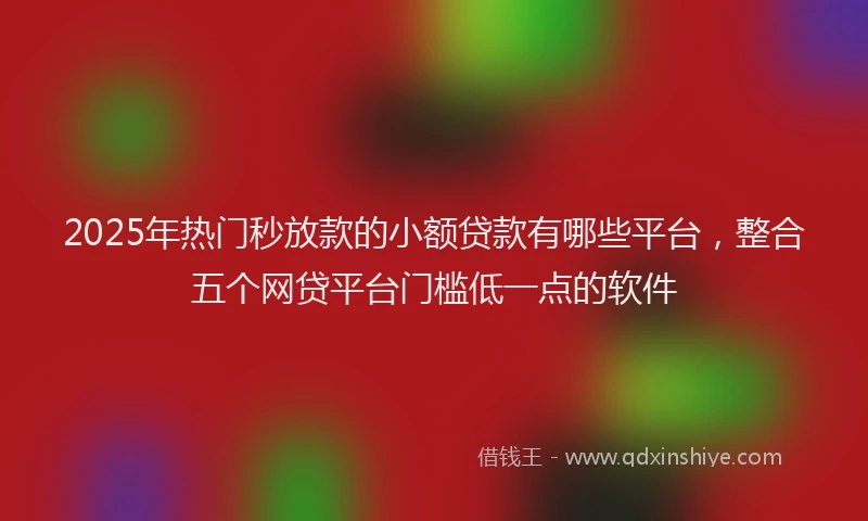 2025年热门秒放款的小额贷款有哪些平台，整合五个网贷平台门槛低一点的软件
