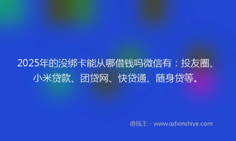 2025年的没绑卡能从哪借钱吗微信有：投友圈、小米贷款、团贷网、快贷通、随身贷等。