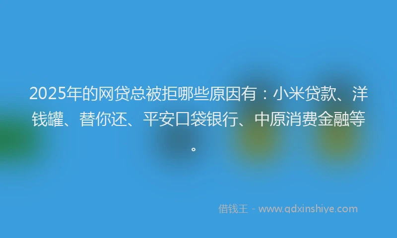 2025年的网贷总被拒哪些原因有：小米贷款、洋钱罐、替你还、平安口袋银行、中原消费金融等。