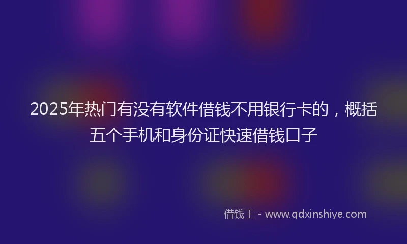 2025年热门有没有软件借钱不用银行卡的，概括五个手机和身份证快速借钱口子