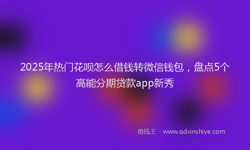 2025年热门花呗怎么借钱转微信钱包，盘点5个高能分期贷款app新秀