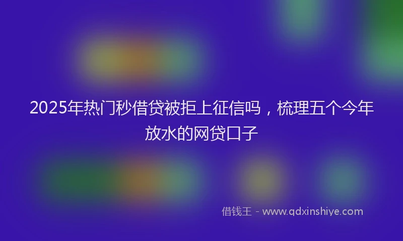 2025年热门秒借贷被拒上征信吗，梳理五个今年放水的网贷口子