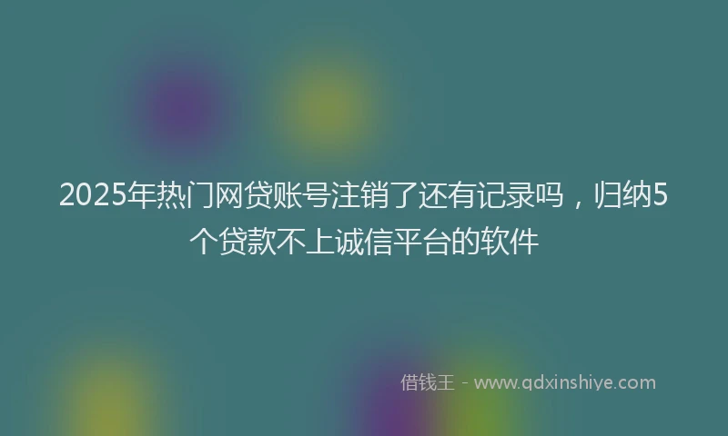 2025年热门网贷账号注销了还有记录吗，归纳5个贷款不上诚信平台的软件