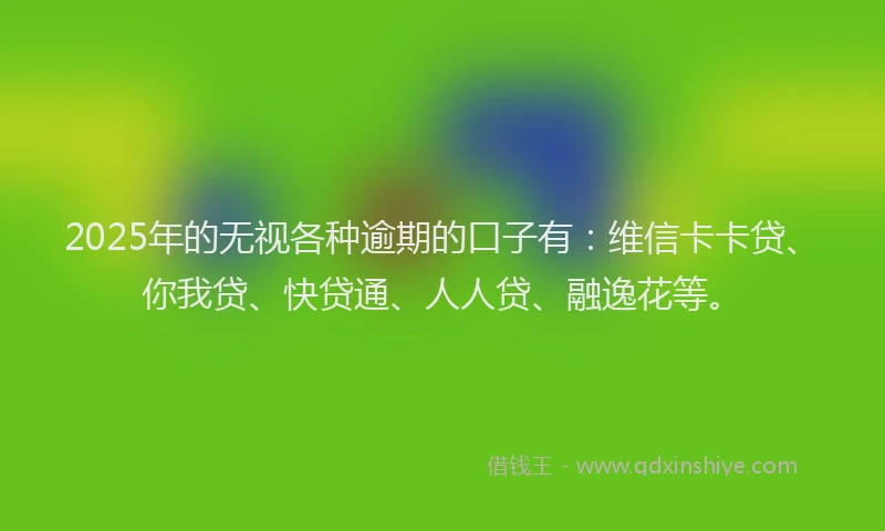 2025年的无视各种逾期的口子有：维信卡卡贷、你我贷、快贷通、人人贷、融逸花等。