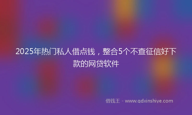 2025年热门私人借点钱，整合5个不查征信好下款的网贷软件