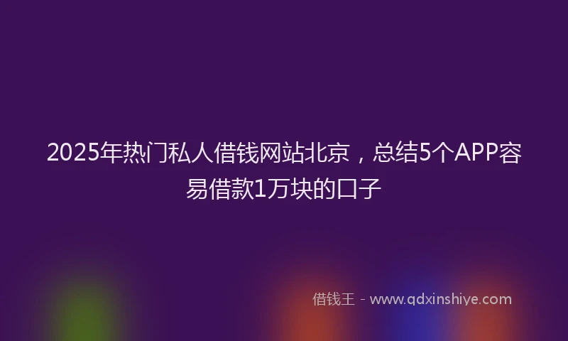 2025年热门私人借钱网站北京，总结5个APP容易借款1万块的口子