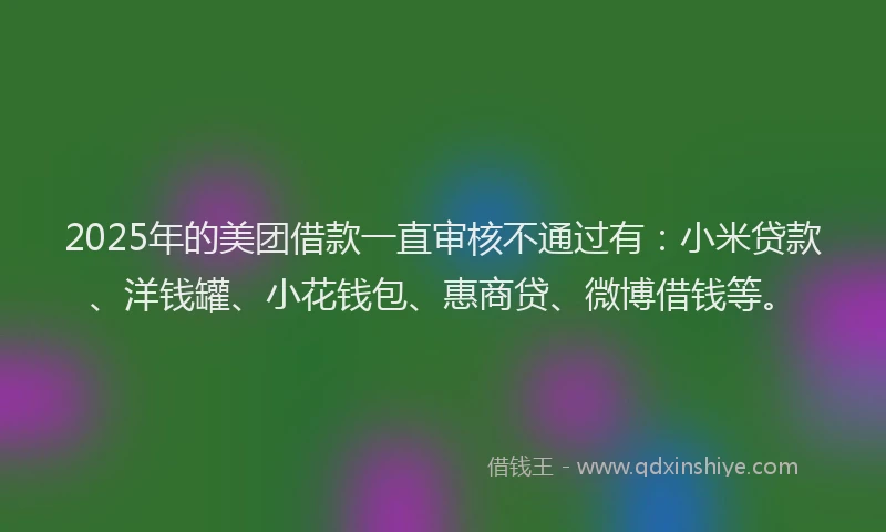2025年的美团借款一直审核不通过有：小米贷款、洋钱罐、小花钱包、惠商贷、微博借钱等。