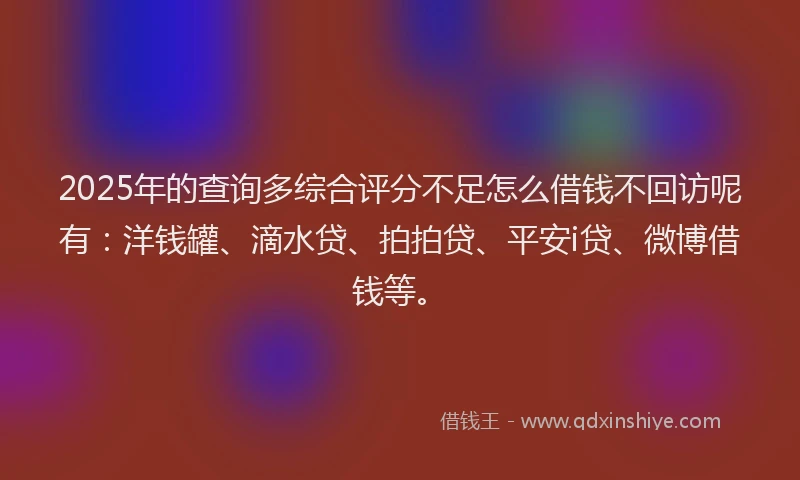 2025年的查询多综合评分不足怎么借钱不回访呢有：洋钱罐、滴水贷、拍拍贷、平安i贷、微博借钱等。