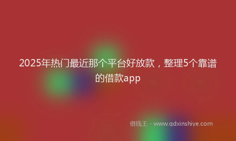 2025年热门最近那个平台好放款，整理5个靠谱的借款app