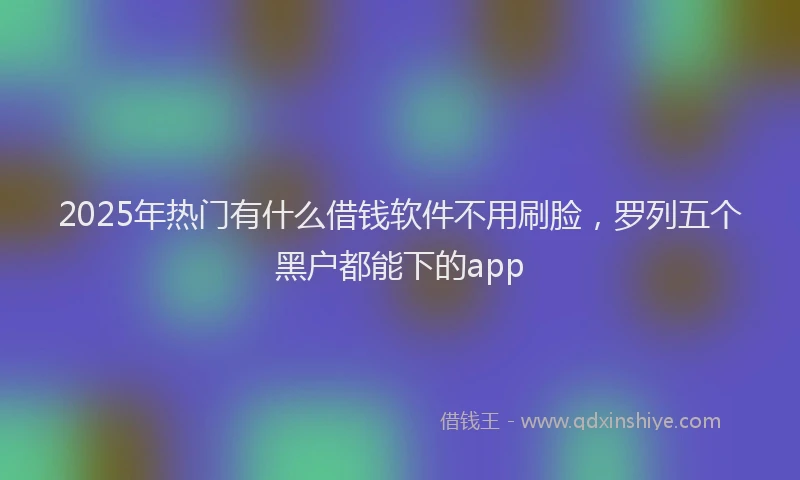 2025年热门有什么借钱软件不用刷脸，罗列五个黑户都能下的app